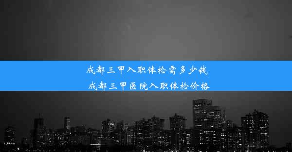 成都三甲入职体检需多少钱_成都三甲医院入职体检价格