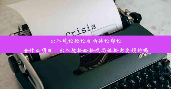 出入境检验检疫局体检都检查什么项目—出入境检验检疫局体检需要预约吗