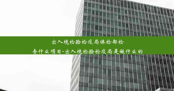 出入境检验检疫局体检都检查什么项目-出入境检验检疫局是做什么的