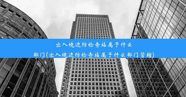 出入境边防检查站属于什么部门(出入境边防检查站属于什么部门管辖)