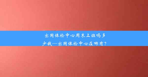 出国体检中心周末上班吗多少钱—出国体检中心在哪有？