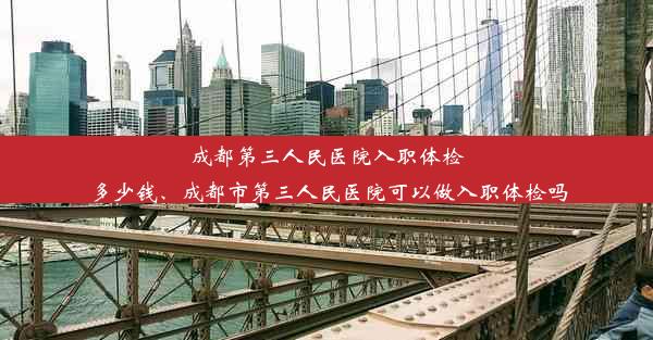 成都第三人民医院入职体检多少钱、成都市第三人民医院可以做入职体检吗