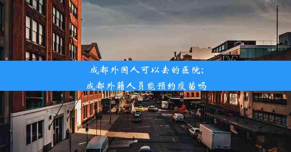 成都外国人可以去的医院;成都外籍人员能预约疫苗吗